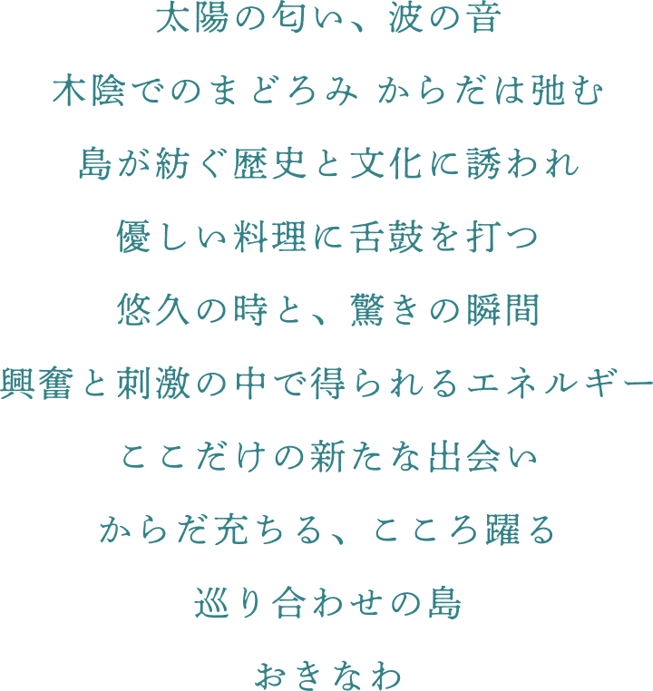 太陽の匂い、波の音 木陰でまどろみ体は弛む 島が紡ぐ歴史と文化に誘われ 優しい料理に舌鼓を打つ 悠久の時と、驚きの瞬間 興奮と刺激の中で得られるエネルギー ここだけの新たな出会い 体充ちる、こころ踊る 巡り合わせの島 おきなわ